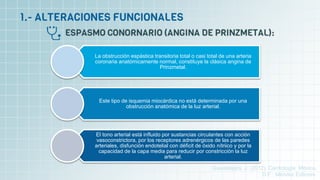 La obstrucción espástica transitoria total o casi total de una arteria
coronaria anatómicamente normal, constituye la clásica angina de
Prinzmetal.
Este tipo de isquemia miocárdica no está determinada por una
obstrucción anatómica de la luz arterial.
El tono arterial está influido por sustancias circulantes con acción
vasoconstrictora, por los receptores adrenérgicos de las paredes
arteriales, disfunción endotelial con déficit de óxido nítriico y por la
capacidad de la capa media para reducir por constricción la luz
arterial.
Guadalajara, J. (2012). Cardiología. México,
D.F.: Méndez Editores.
 