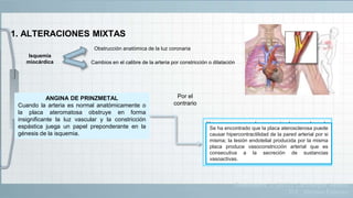 1. ALTERACIONES MIXTAS
Isquemia
miocárdica
Obstrucción anatómica de la luz coronaria
Cambios en el calibre de la arteria por constricción o dilatación
ANGINA DE PRINZMETAL
Cuando la arteria es normal anatómicamente o
la placa ateromatosa obstruye en forma
insignificante la luz vascular y la constricción
espástica juega un papel preponderante en la
génesis de la isquemia.
Hay casos en que la presencia de una placa de
ateroma es la responsable de la disminución
significativa del calibre de la luz arterial; en estos
casos, pequeños cambios en el tono vascular
pueden ser decisivos para incrementar la isquemia o
desencadenar accidentes coronarios agudos y
graves.
Por el
contrario
Se ha encontrado que la placa aterosclerosa puede
causar hipercontractilidad de la pared arterial por si
misma; la lesión endotelial producida por la misma
placa produce vasoconstricción arterial que es
consecutiva a la secreción de sustancias
vasoactivas.
Guadalajara, J. (2012). Cardiología. México,
D.F.: Méndez Editores.
 