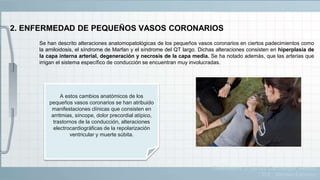 2. ENFERMEDAD DE PEQUEÑOS VASOS CORONARIOS
Se han descrito alteraciones anatomopatológicas de los pequeños vasos coronarios en ciertos padecimientos como
la amiloidosis, el síndrome de Marfan y el síndrome del QT largo. Dichas alteraciones consisten en hiperplasia de
la capa interna arterial, degeneración y necrosis de la capa media. Se ha notado además, que las arterias que
irrigan el sistema específico de conducción se encuentran muy involucradas.
A estos cambios anatómicos de los
pequeños vasos coronarios se han atribuido
manifestaciones clínicas que consisten en
arritmias, síncope, dolor precordial atípico,
trastornos de la conducción, alteraciones
electrocardiográficas de la repolarización
ventricular y muerte súbita.
Guadalajara, J. (2012). Cardiología. México,
D.F.: Méndez Editores.
 
