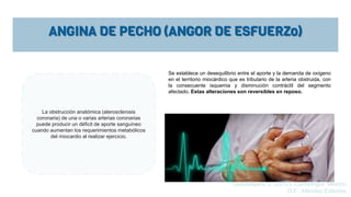 ANGINA DE PECHO (ANGOR DE ESFUERZo)
La obstrucción anatómica (aterosclerosis
coronaria) de una o varias arterias coronarias
puede producir un déficit de aporte sanguíneo
cuando aumentan los requerimientos metabólicos
del miocardio al realizar ejercicio.
Se establece un desequilibrio entre el aporte y la demanda de oxígeno
en el territorio miocárdico que es tributario de la arteria obstruida, con
la consecuente isquemia y disminución contráctil del segmento
afectado. Estas alteraciones son reversibles en reposo.
Guadalajara, J. (2012). Cardiología. México,
D.F.: Méndez Editores.
 