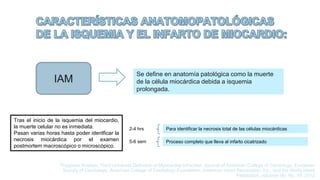 IAM
Se define en anatomía patológica como la muerte
de la célula miocárdica debida a isquemia
prolongada.
Tras el inicio de la isquemia del miocardio,
la muerte celular no es inmediata.
Pasan varias horas hasta poder identficar la
necrosis miocárdica por el examen
postmortem macroscópico o microscópico.
2-4 hrs Para identificar la necrosis total de las células miocárdicas
Proceso completo que lleva al infarto cicatrizado
5-6 sem
Thygesen Kristian, Third Universal Definition of Myocardial Infraction, Journal of American College of Cardiology, European
Society of Cardiology, American College of Cardiology Foundation, American Heart Association, Inc., and the World Heart
Federation, volumen 60, No. 16, 2012
 