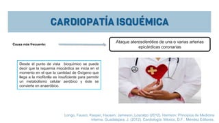 Desde el punto de vista bioquímico se puede
decir que la isquemia miocárdica se inicia en el
momento en el que la cantidad de Oxígeno que
llega a la miofibrilla es insuficiente para permitir
un metabolismo celular aeróbico y éste se
convierte en anaeróbico.
Longo, Fausci, Kasper, Hausen, Jameson, Loscalzo (2012). Harrison: Principios de Medicina
Interna. Guadalajara, J. (2012). Cardiología. México, D.F.: Méndez Editores.
Causa más frecuente:
Ataque aterosclerótico de una o varias arterias
epicárdicas coronarias
 