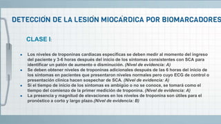● Los niveles de troponinas cardiacas específicas se deben medir al momento del ingreso
del paciente y 3-6 horas después del inicio de los síntomas consistentes con SCA para
identificar un patón de aumento o disminución. (Nivel de evidencia: A)
● Se deben obtener niveles de troponinas adicionales después de las 6 horas del inicio de
los síntomas en pacientes que presentaron niveles normales pero cuyo ECG de control o
presentación clínica hacen sospechar de SCA. (Nivel de evidencia: A)
● Si el tiempo de inicio de los síntomas es ambigüo o no se conoce, se tomará como el
tiempo del comienzo de la primer medición de troponina. (Nivel de evidencia: A)
● La presencia y magnitud de elevaciones en los niveles de troponina son útiles para el
pronóstico a corto y largo plazo.(Nivel de evidencia: B)
CLASE I:
 