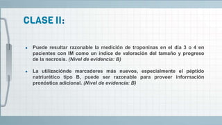 ● Puede resultar razonable la medición de troponinas en el día 3 o 4 en
pacientes con IM como un índice de valoración del tamaño y progreso
de la necrosis. (Nivel de evidencia: B)
● La utilizaciónde marcadores más nuevos, especialmente el péptido
natriurético tipo B, puede ser razonable para proveer información
pronóstica adicional. (Nivel de evidencia: B)
 