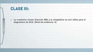 ● La creatinina cinasa (fracción MB) y la mioglobina no son útiles para el
diagnóstico de SCA. (Nivel de evidencia: A)
 