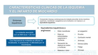 CARACTERÍSTICAS CLÍNICAS DE LA ISQUEMIA
Y EL INFARTO DE MIOCARDIO
Comprenden diversas combinaciones de molestia precordial, de los miembros
superiores, mandibular o epigástrica (con el esfuerzo o en reposo) o un
equivalente isquémico.
Síntomas
Isquémicos
● Equivalentes isquémicos o
anginosos:
Thygesen Kristian, Third Universal Definition of Myocardial Infraction, Journal of American College of Cardiology, European
Society of Cardiology, American College of Cardiology Foundation, American Heart Association, Inc., and the World Heart
Federation, volumen 60, No. 16, 2012
La molestia asociada
con el IAM dura > 20 min
Con frecuencia la molestia es difusa no
localizada, ni posicional, ni afectada por el
movimiento
 Dolor mandibular
 Dolor en
extremidades
superiores o
muñecas
 Sensación de
atadura en codos
y muñecas
 Malestar o dolor
en epigastrio
 Eructos
 Confusión mental
 Arritmias
 Disnea súbita
 Fatiga
 Síncope
 