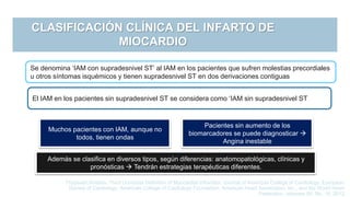 CLASIFICACIÓN CLÍNICA DEL INFARTO DE
MIOCARDIO
Se denomina ‘IAM con supradesnivel ST’ al IAM en los pacientes que sufren molestias precordiales
u otros síntomas isquémicos y tienen supradesnivel ST en dos derivaciones contiguas
Thygesen Kristian, Third Universal Definition of Myocardial Infraction, Journal of American College of Cardiology, European
Society of Cardiology, American College of Cardiology Foundation, American Heart Association, Inc., and the World Heart
Federation, volumen 60, No. 16, 2012
El IAM en los pacientes sin supradesnivel ST se considera como ‘IAM sin supradesnivel ST
Muchos pacientes con IAM, aunque no
todos, tienen ondas
Pacientes sin aumento de los
biomarcadores se puede diagnosticar 
Angina inestable
Además se clasifica en diversos tipos, según diferencias: anatomopatológicas, clínicas y
pronósticas  Tendrán estrategias terapéuticas diferentes.
 