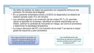 • Se debe de realizar en todos los pacientes con sospecha clínica en los
primeros 10 minutos de la llegada
• En un paciente sintomático inicial y el ECG no diagnostico se deberá de
realizar seriado cada 15 a 30 minutos
• Los cambios agudos o en evolución de las ondas ST-T y Q, permiten
ubicar el episodio en el tiempo, identificar la arteria relacionada con el
infarto, estimar la cantidad de miocardio en riesgo, así como el pronóstico
y determinar la estrategia terapéutica.
• La mayor elevación del ST o la inversión de la onda T se asocia a mayor
grado de isquemia y peor pronóstico
ELECTROCARDIOGRAMA
Otros signos del ECG asociados con
isquemia miocárdica aguda son las
arritmias cardíacas y la pérdida de
amplitud de la onda R precordial.
Las manifestaciones más
tempranas de isquemia miocárdica
son los cambios en la onda T y en
el segmento ST.
Thygesen Kristian, Third Universal Definition of Myocardial Infraction, Journal of American College of Cardiology, European
Society of Cardiology, American College of Cardiology Foundation, American Heart Association, Inc., and the World Heart
Federation, volumen 60, No. 16, 2012
 