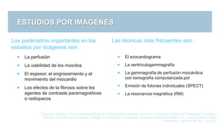 ESTUDIOS POR IMÁGENES
Thygesen Kristian, Third Universal Definition of Myocardial Infraction, Journal of American College of Cardiology, European
Society of Cardiology, American College of Cardiology Foundation, American Heart Association, Inc., and the World Heart
Federation, volumen 60, No. 16, 2012
Los parámetros importantes en los
estudios por imágenes son:
 La perfusión
 La viabilidad de los miocitos
 El espesor, el engrosamiento y el
movimiento del miocardio
 Los efectos de la fibrosis sobre los
agentes de contraste paramagnéticos
o radiopacos
Las técnicas más frecuentes son:
 El ecocardiograma
 La ventriculogammagrafía
 La gammagrafía de perfusión miocárdica
con tomografía computarizada por
 Emisión de fotones individuales (SPECT)
 La resonancia magnética (RM)
 