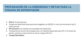● ECG de 12 derivaciones
● Terapia de reperfusión para pacientes elegibles con IMCEST e inicio de síntomas en las 12
horas previas.
● ICP primaria es el método recomendado de reperfusión
● Transporte por servicio de emergencias a un hospital capacitado para ICP si el tiempo de
primer contacto a intervención es menor o igual a 90 min.
● Terapia fibrinolítica
 