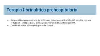 ● Reduce el tiempo entre inicio de síntomas y tratamiento entre 30 a 140 minutos, con una
reducción correspondiente del riesgo de mortalidad hospitalaria de 17%.
● Casi no es usada, su uso principal es en Europa.
 