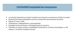 ● La meta del tratamiento es el alivio inmediato de la isquemia y la prevención del IM y la muerte.
● Monitorización electrocardiográfica continua y observación para isquemia recurrente.
● Reposo en cama o sillón.
● Antianginosos, antiplaquetarios y anticoagulantes.
● Estrategia invasiva temprana o estrategia guiada por isquemia.
● Pacientes con angina continua, inestabilidad hemodinámica, arritmias incontroladas o un IM
extenso  Unidad de Cuidado Coronario
 