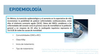 • A nivel mundial la enfermedad arterial coronaria es la
causa mas frecuente de muerte.
• Mueren 7,000,000 al año. 12.8%
• La mortalidad hospitalaria varia entre 6-14%
• Edad
• Comorbilidades (DM2 e IRC)
• Clase Killip
• Inicio de tratamiento
• Tipo de tratamiento Gabriel Steg, Guidelines for the management of acute myocardial infarction in
patients presenting with ST-segment elevation, European Society Cardiology,
European Heart Journal, 2012
 