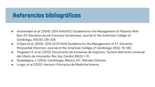 ● Amsterdam et al. (2014). 2014 AHA/ACC Guideline for the Management of Patients With
Non-ST-Elevation Acute Coronary Syndromes. Journal of the American College of
Cardiology, 64(24), 139-228.
● O’Gara et al. (2013). 2013 ACCF/AHA Guideline for the Management of ST-Elevation
Myocardial Infarction. Journal of the American College of Cardiology, 61(4), 78-140.
● Thygesen, K. et al. (2013). Documento de consenso de expertos. Tercera definición universal
del infarto de miocardio. Rev Esp Cardiol, 66(2), 1-15.
● Guadalajara, J. (2012). Cardiología. México, D.F.: Méndez Editores
● Longo, et al (2012). Harrison: Principios de Medicina Interna.
 