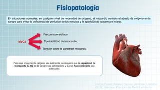 En situaciones normales, en cualquier nivel de necesidad de oxígeno, el miocardio controla el abasto de oxígeno en la
sangre para evitar la deficiencia de perfusión de los miocitos y la aparición de isquemia e infarto.
MVO2
Frecuencia cardíaca
Contractilidad del miocardio
Tensión sobre la pared del miocardio
Para que el aporte de oxígeno sea suficiente, se requiere que la capacidad de
transporte de O2 de la sangre sea satisfactoria y que el flujo coronario sea
adecuado.
Longo, Fausci, Kasper, Hausen, Jameson, Loscalzo
(2012). Harrison: Principios de Medicina Interna.
 
