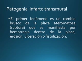 Patogenia infarto transmural
•El primer fenómeno es un cambio
brusco de la placa ateromatosa
(ruptura) que se manifiesta por
hemorragia dentro de la placa,
erosión, ulceración o fistulización.
 