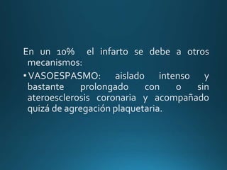 En un 10% el infarto se debe a otros
mecanismos:
•VASOESPASMO: aislado intenso y
bastante prolongado con o sin
ateroesclerosis coronaria y acompañado
quizá de agregación plaquetaria.
 