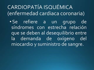 CARDIOPATÍA ISQUÉMICA
(enfermedad cardiaca coronaria)
• Se refiere a un grupo de
síndromes con estrecha relación
que se deben al desequilibrio entre
la demanda de oxígeno del
miocardio y suministro de sangre.
 