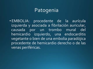 Patogenia
•EMBOLIA: procedente de la aurícula
izquierda y asociada a fibrilación auricular,
causada por un trombo mural del
hemicardio izquierdo, una endocarditis
vegetante o bien de una embolia paradójica
procedente de hemicardio derecho o de las
venas periféricas.
 