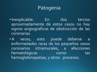 Patogenia
•Inexplicable: En dos tercios
aproximadamente de estos casos no hay
signos angiograficos de obstrucción de las
coronarias.
•A veces, esto puede deberse a
enfermedades raras de los pequeños vasos
coronarios intramurales, a afecciones
hematológicas como las
hemoglobinopatías, y otros procesos.
 