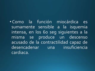 •Como la función miocárdica es
sumamente sensible a la isquemia
intensa, en los 60 seg siguientes a la
misma se produce un descenso
acusado de la contractilidad capaz de
desencadenar una insuficiencia
cardiaca.
 