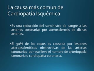La causa más común de
Cardiopatía Isquémica
• Es una reducción del suministro de sangre a las
arterias coronarias por aterosclerosis de dichas
arterias.
• El 90% de los casos es causada por lesiones
ateroescleróticas obstructivas de las arterias
coronarias por eso lleva el nombre de arteriopatía
coronaria o cardiopatía coronaria.
 