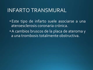 INFARTO TRANSMURAL
•Este tipo de infarto suele asociarse a una
ateroesclerosis coronaria crónica.
•A cambios bruscos de la placa de ateroma y
a una trombosis totalmente obstructiva.
 
