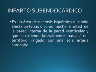INFARTO SUBENDOCÁRDICO
•Es un área de necrosis isquémica que solo
afecta un tercio o como mucho la mitad de
la pared interna de la pared ventricular y
que se extiende lateralmente mas allá del
territorio irrigado por una sola arteria
coronaria
 