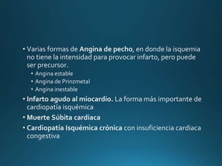 • Varias formas de Angina de pecho, en donde la isquemia
no tiene la intensidad para provocar infarto, pero puede
ser precursor.
• Angina estable
• Angina de Prinzmetal
• Angina inestable
• Infarto agudo al miocardio. La forma más importante de
cardiopatía isquémica
• Muerte Súbita cardiaca
• Cardiopatía Isquémica crónica con insuficiencia cardiaca
congestiva
 