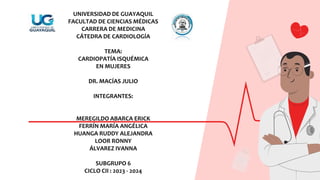 UNIVERSIDAD DE GUAYAQUIL
FACULTAD DE CIENCIAS MÉDICAS
CARRERA DE MEDICINA
CÁTEDRA DE CARDIOLOGÍA
TEMA:
CARDIOPATÍA ISQUÉMICA
EN MUJERES
DR. MACÍAS JULIO
INTEGRANTES:
MEREGILDO ABARCA ERICK
FERRÍN MARÍA ANGÉLICA
HUANGA RUDDY ALEJANDRA
LOOR RONNY
ÁLVAREZ IVANNA
SUBGRUPO 6
CICLO CII : 2023 - 2024
 