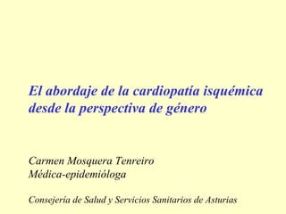 El abordaje de la cardiopatía isquémica
desde la perspectiva de género


Carmen Mosquera Tenreiro
Médica-epidemióloga

Consejería de Salud y Servicios Sanitarios de Asturias
 