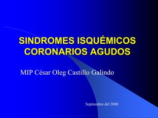 SINDROMES ISQUÉMICOS
 CORONARIOS AGUDOS

MIP César Oleg Castillo Galindo



                     Septiembre del 2008
 