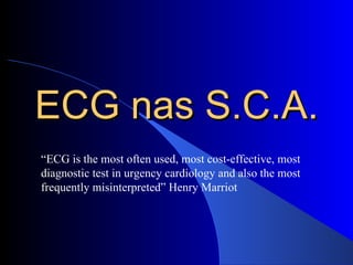 ECG nas S.C.A. “ ECG is the most often used, most cost-effective, most diagnostic test in urgency cardiology and also the most frequently misinterpreted” Henry Marriot  