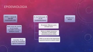 EPIDEMIOLOGIA
EPOC)--> causa de
100.000
muerteaño USA
Sexta causa de muerte
en el mundo,
2.211000 víctimas y
2020(3ra causa).
Colombia  6ta
causa de mortalidad
y egreso hospitalario.
Fr: Cor Pulmonale 
15,3%
(cardiovasculares)
TB residual fibrosis y es la
principal causa
Afecta en edades tempranas,
obesidad y la enfermedad
intersticial pulmonar difusa
EPOC es uno de las más importantes
causas de muerte en nuestro medio.
35.1% en el
HPDCh
 