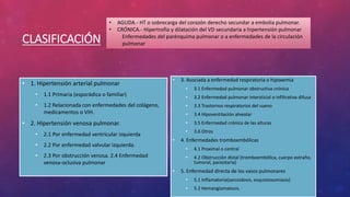 CLASIFICACIÓN
• 1. Hipertensión arterial pulmonar
• 1.1 Primaria (esporádica o familiar)
• 1.2 Relacionada con enfermedades del colágeno,
medicamentos o VIH.
• 2. Hipertensión venosa pulmonar.
• 2.1 Por enfermedad ventricular izquierda
• 2.2 Por enfermedad valvular izquierda.
• 2.3 Por obstrucción venosa. 2.4 Enfermedad
venosa-oclusiva pulmonar
• 3. Asociada a enfermedad respiratoria o hipoxemia
• 3.1 Enfermedad pulmonar obstructiva crónica
• 3.2 Enfermedad pulmonar intersticial o infiltrativa difusa
• 3.3 Trastornos respiratorios del sueno
• 3.4 Hipoventilación alveolar
• 3.5 Enfermedad crónica de las alturas
• 3.6 Otros
• 4. Enfermedades tromboembólicas
• 4.1 Proximal o central
• 4.2 Obstrucción distal (tromboembólica, cuerpo extraño,
tumoral, parasitaria)
• 5. Enfermedad directa de los vasos pulmonares
• 5.1 Inflamatoria(sarcoidosis, esquistosomiasis)
• 5.2 Hemangiomatosis.
• AGUDA.- HT o sobrecarga del corazón derecho secundar a embolia pulmonar.
• CRÓNICA.- Hipertrofia y dilatación del VD secundaria a hipertensión pulmonar
Enfermedades del parénquima pulmonar o a enfermedades de la circulación
pulmonar
 