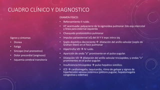 CUADRO CLÍNICO Y DIAGNOSTICO
Signos y síntomas
• Disnea
• Fatiga
• Sincope (mal pronostico)
• Dolor precordial (anginoso)
• Isquemia cerebral transitoria
EXAMEN FISICO:
• Reforzamiento II ruido.
• HT acentuada: palpacierre de la sigmoidea pulmonar 2do esp.intercstal
y línea para esternal izquierda
• Chasquido protosistólico pulmonar
• Impulso paraesternal izQ del III Y V espc intrcs izq
• Soplo diastólico decreciente  dilatación del anillo valvular (soplo de
Grahan-Steel) en el foco pulmonar
• Hipertrofia VD  IV ruido.
• Aparición de onda “a” prominente en el pulso yugular.
• Dilatación VD  dilatación del anillo valvular tricúspideo, y ondas “v”
prominentes en el pulso yugular.
• Insuficiencia tricúspidea  pulso hepático sistólico.
• ICD  cardiomegalia, taquicardia, ritmo de galope y signos de
hipertensión venosa sistémica (plétora yugular, hepatomegalia
congestiva y edemas)
 