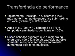 Treinamento Resistido    s/ alteração VO 2  máximo       tempo de endurance sub-máximo em 47% (ciclismo) e 12% corrida. Ades et al., [20]    12 semanas de TR       tempo de caminhada sub-máxima em 38%. Esses achados sugerem que a melhora na endurance não é função do exercício aeróbio somente, mas pode ser significantemente aumentada pela força muscular. Transferência de performance 
