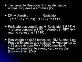 Treinamento Resistido       incidência de angina, Isquemia e arritmias [22]. DP    Aeróbio  =  Resistido  (   FC e    PS)  (   FC e    PS). Perfusão das coronárias    Resistido (   RPT    > retorno venoso) e    FC > Aeróbio (   RPT    < retorno venoso) e    FC . Realização de 6653 testes de 1RM Supino, Leg Press e Extensão dos joelhos)    Voluntários 20 – 69 anos    com PA < 160/90 mmHg    Nenhum significante evento cardiovascular (Gordon et al., [24]). 