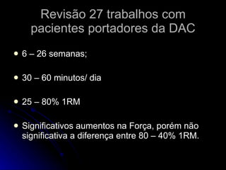 Revisão 27 trabalhos com pacientes portadores da DAC 6 – 26 semanas; 30 – 60 minutos/ dia 25 – 80% 1RM Significativos aumentos na Força, porém não significativa a diferença entre 80 – 40% 1RM. 