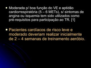 Moderada p/ boa função do VE e aptidão cardiorrespiratória (5 – 6 METs), s/ sintomas de angina ou isquemia tem sido utilizados como pré-requisitos para participação ao TR. [1] Pacientes cardíacos de risco leve e moderado deveriam realizar inicialmente de 2 – 4 semanas de treinamento aeróbio. 