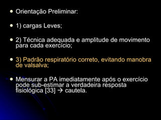 Orientação Preliminar:  1) cargas Leves; 2) Técnica adequada e amplitude de movimento para cada exercício; 3) Padrão respiratório correto, evitando manobra de valsalva; Mensurar a PA imediatamente após o exercício pode sub-estimar a verdadeira resposta fisiológica [33]    cautela. 
