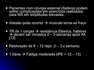 Pacientes com cirurgia esternal (Safena) podem sofrer complicações em exercícios realizados para MS em amplitudes elevadas. Adesão pode ocorrer    músculo torna-se fraco. TR de    cargas    resistência Elástica, halteres    devem ser iniciados 2 – 3 semanas após IM. [13]  Realização de 8 – 12 reps. 2 – 3 x semana; 1 Série    Fadiga moderada (IPE = 12 – 13) 