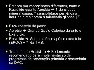 Embora por mecanismos diferentes, tanto o Resistido quanto Aeróbio       densidade mineral óssea,    sensibilidade periférica a insulina e melhoram a tolerância glicose. [3] Para controle de peso: Aeróbio    Grande Gasto Calórico durante o Exercício; Resistido    Gasto calórico após o exercício (EPOC) +     da TMB.  Treinamento Resistido    Fortemente recomendado para implementação de programas de prevenção primária e secundária da DAC. 