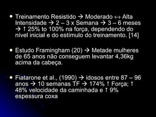 Treinamento Resistido    Moderado    Alta Intensidade    2 – 3 x Semana    3 – 6 meses       25% to 100% na força, dependendo do nível inicial e do estímulo do treinamento. [14] Estudo Framingham (20)    Metade mulheres de 65 anos não conseguem levantar 4,36kg acima da cabeça. Fiatarone et al., (1990)    idosos entre 87 – 96 anos    10 semanas TF    174%    Força;    48% velocidade da caminhada e    9% espessura coxa 