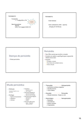 16
TRATAMENTO
Furosemida
1 – 4 mg/kg SID ou TID
Beta bloqueadores
Atenolol
6,25 a 12,5 mg/gato 24/24h VO
Cuidado!
TRATAMENTO
Evitar Estresse
Ácido acetilsalicilico (AAS – aspirina)
. 25mg/kg VO 72/72horas
Doenças do pericárdio
 Efusão pericárdica
Pericárdio
 Saco fibro-seroso que envolve o coração
 Contém em média 0,25ml/kg de peso corporal de
fluído seroso claro
 Funções
 Proteger o coração
 Fixar dentro da cavidade torácica
 Evitara fricção
Efusão pericárdica
 Definição
Acúmulo de líquido no saco
pericárdico
 Etiologia
 Ruptura/traumatismo
 Idiopático
 Infecção
 Casuística
 Frequente em cães
 Raro em gatos
 Derrames idiopáticos
 Cães de raças grandes
 Mais de 6 anos de idade
 Derrames hemorrágicos
 Dachschund
 Pequinês
 Poodle
 Derrames infecciosos
 Gatos - Peritonite
infecciosa felina
 Transudato Hidropericárdio
 Insuficiência cardíaca congestiva
 Hipoalbuminemia
 Tumor linfático
 Exsudato Pericardite
 Infecção bacteriana, fúngica ou viral
 Hemorrágico Hemopericárdio
 Neoplasias
 Traumatismos
 Ruptura cardíaca
 Coagulopatias
 