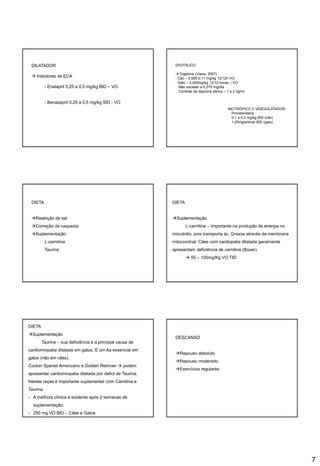 7
DILATADOR
 Inibidores da ECA
- Enalapril 0,25 a 0,5 mg/kg BID – VO
- Benazepril 0,25 a 0,5 mg/kg SID - VO
DIGITÁLICO
 Digoxina (Viana, 2007)
. Cão – 0,005-0,11 mg/kg 12/12h VO
. Gato – 0,005mg/kg 12/12 horas – VO
. Não exceder a 0,375 mg/dia
. Controle da digoxina sérica – 1 a 2 ng/ml
INOTRÓPICO E VASODILATADOR
. Pimobendana
0,1 a 0,3 mg/kg BID (cão)
1,25mg/animal BID (gato)
DIETA
Restrição de sal
Correção da caquexia
Suplementação
L-carnitina
Taurina
DIETA
Suplementação
L-carnitina – importante na produção de energia no
miocárdio, pois transporta ác. Graxos através da membrana
mitocondrial. Cães com cardiopatia dilatada geralmente
apresentam deficiência de carnitina (Boxer).
 50 – 100mg/Kg VO TID
DIETA
Suplementação
Taurina – sua deficiência é a principal causa de
cardiomiopatia dilatada em gatos. É um Aa essencial em
gatos (não em cães).
Cocker Spaniel Americano e Golden Retrivier  podem
apresentar cardiomiopatia dilatada por defict de Taurina.
Nestas raças é importante suplementar com Carnitina e
Taurina.
- A melhora clínica é evidente após 2 semanas de
suplementação.
- 250 mg VO BID – Cães e Gatos
DESCANSO
Repouso absoluto
Repouso moderado
Exercícios regulares
 