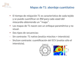 Mapas de T1: abordaje cuantitativo
• El tiempo de relajación T1 es característico de cada tejido
y se puede cuantificar en RM para cada voxel del
miocardio obteniendo un “mapa”.
• Los mapas de T1 nacen con un enfoque paramétrico y no
visual.
• Dos tipos de secuencias:
- Sin contraste: T1 nativo (evalúa miocitos + intersticio)
- Sin/con contraste: cuantificación del ECV (evalúa sólo el
intersticio).
 