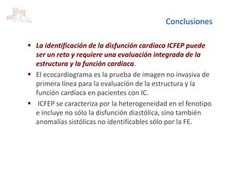 Conclusiones
 La identificación de la disfunción cardíaca ICFEP puede
ser un reto y requiere una evaluación integrada de la
estructura y la función cardíaca.
 El ecocardiograma es la prueba de imagen no invasiva de
primera línea para la evaluación de la estructura y la
función cardíaca en pacientes con IC.
 ICFEP se caracteriza por la heterogeneidad en el fenotipo
e incluye no sólo la disfunción diastólica, sino también
anomalías sistólicas no identificables sólo por la FE.
 