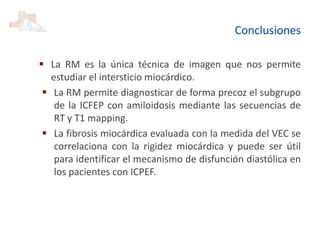 Conclusiones
 La RM es la única técnica de imagen que nos permite
estudiar el intersticio miocárdico.
 La RM permite diagnosticar de forma precoz el subgrupo
de la ICFEP con amiloidosis mediante las secuencias de
RT y T1 mapping.
 La fibrosis miocárdica evaluada con la medida del VEC se
correlaciona con la rigidez miocárdica y puede ser útil
para identificar el mecanismo de disfunción diastólica en
los pacientes con ICPEF.
 