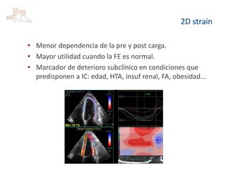 2D strain
• Menor dependencia de la pre y post carga.
• Mayor utilidad cuando la FE es normal.
• Marcador de deterioro subclínico en condiciones que
predisponen a IC: edad, HTA, insuf renal, FA, obesidad...
 